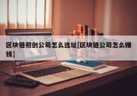 区块链初创公司怎么选址[区块链公司怎么赚钱]